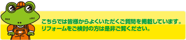 こちらでは皆様からよくいただくご質問を掲載しています。
リフォームご検討の方是非ご覧ください。